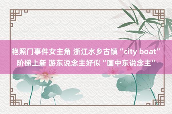 艳照门事件女主角 浙江水乡古镇“city boat”阶梯上新 游东说念主好似“画中东说念主”