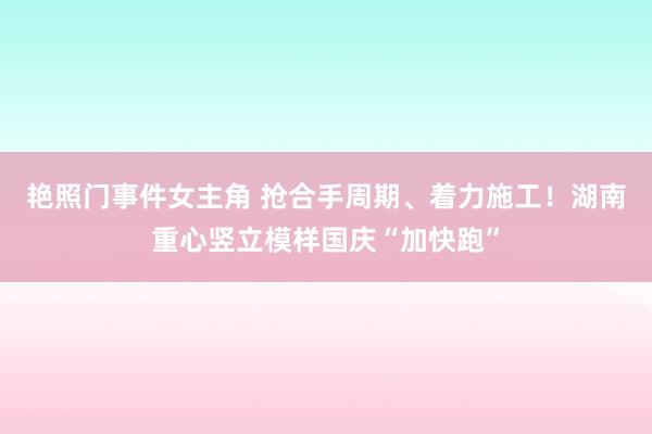 艳照门事件女主角 抢合手周期、着力施工！湖南重心竖立模样国庆“加快跑”