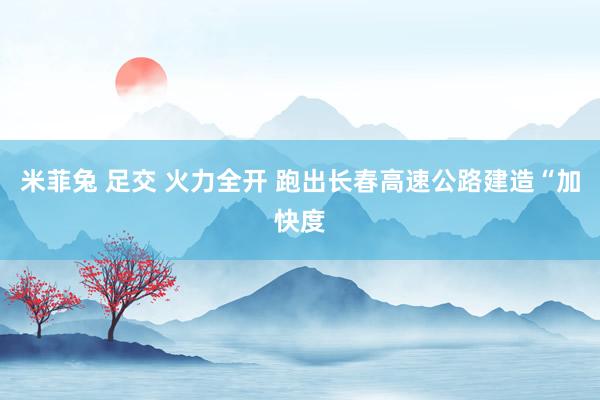 米菲兔 足交 火力全开 跑出长春高速公路建造“加快度