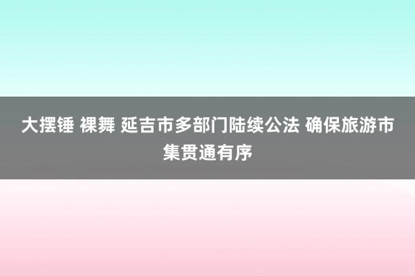大摆锤 裸舞 延吉市多部门陆续公法 确保旅游市集贯通有序