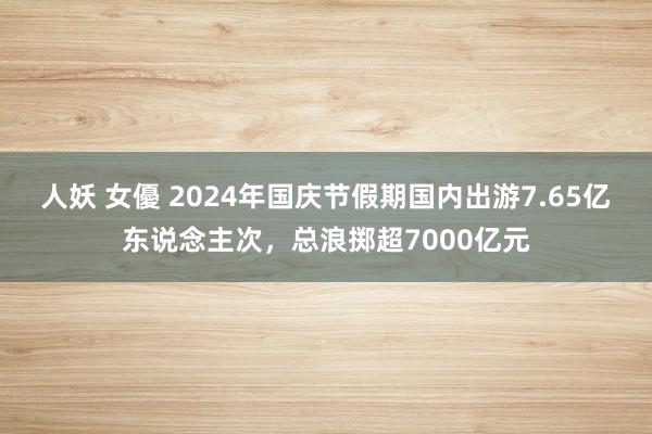 人妖 女優 2024年国庆节假期国内出游7.65亿东说念主次，总浪掷超7000亿元