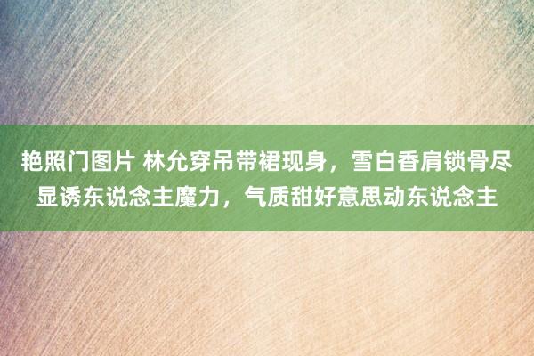 艳照门图片 林允穿吊带裙现身，雪白香肩锁骨尽显诱东说念主魔力，气质甜好意思动东说念主