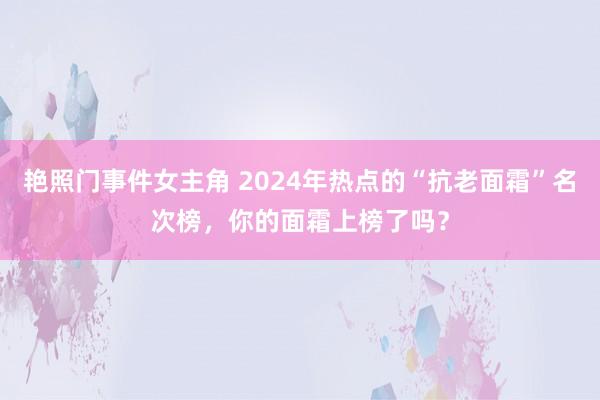 艳照门事件女主角 2024年热点的“抗老面霜”名次榜，你的面霜上榜了吗？