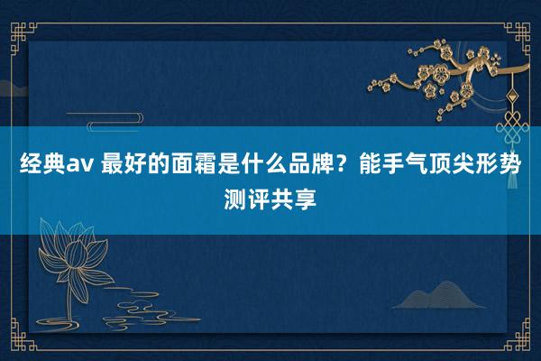 经典av 最好的面霜是什么品牌？能手气顶尖形势测评共享
