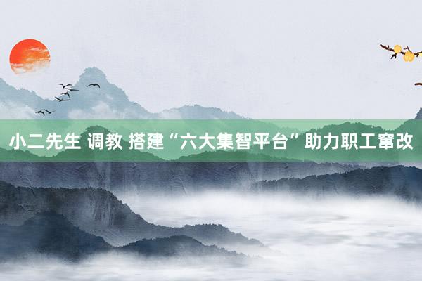 小二先生 调教 搭建“六大集智平台”助力职工窜改