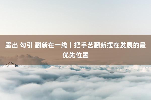露出 勾引 翻新在一线｜把手艺翻新摆在发展的最优先位置