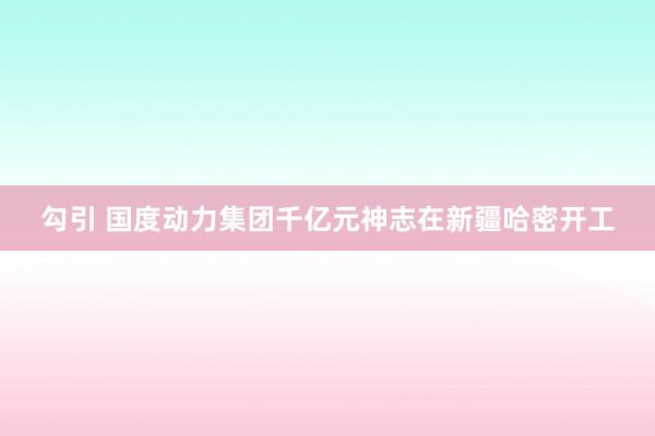勾引 国度动力集团千亿元神志在新疆哈密开工