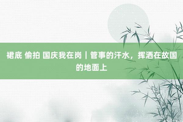 裙底 偷拍 国庆我在岗｜管事的汗水，挥洒在故国的地面上