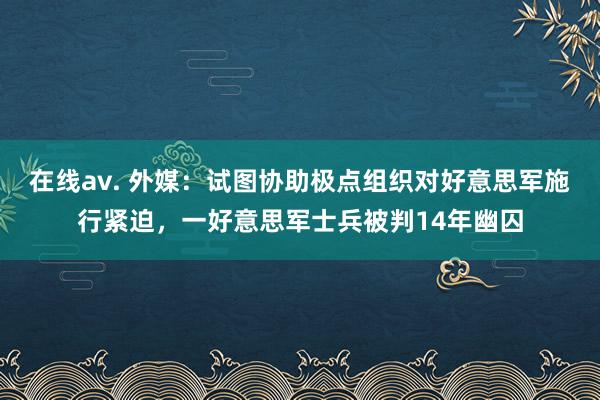 在线av. 外媒：试图协助极点组织对好意思军施行紧迫，一好意思军士兵被判14年幽囚