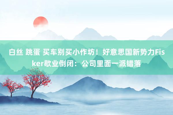 白丝 跳蛋 买车别买小作坊！好意思国新势力Fisker歇业倒闭：公司里面一派错落
