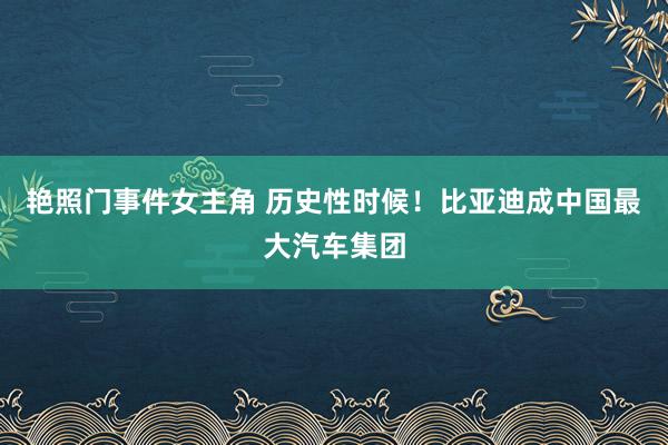 艳照门事件女主角 历史性时候！比亚迪成中国最大汽车集团
