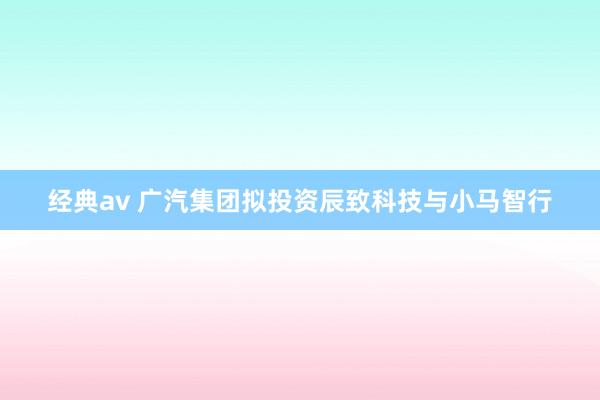 经典av 广汽集团拟投资辰致科技与小马智行