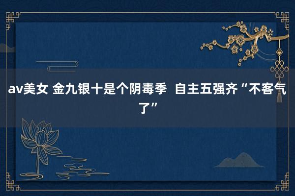 av美女 金九银十是个阴毒季  自主五强齐“不客气了”