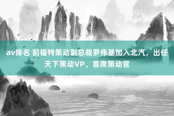 av排名 前福特策动副总裁罗伟基加入北汽，出任天下策动VP、首席策动官