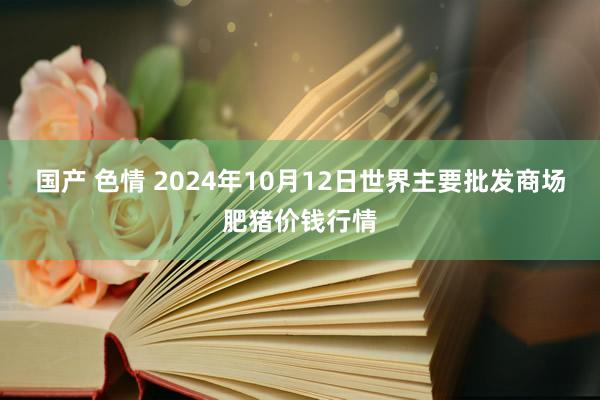 国产 色情 2024年10月12日世界主要批发商场肥猪价钱行情