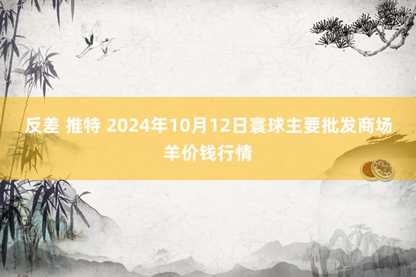 反差 推特 2024年10月12日寰球主要批发商场羊价钱行情