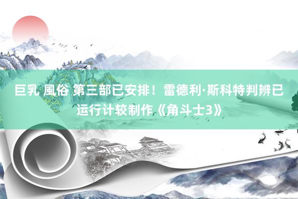 巨乳 風俗 第三部已安排！雷德利·斯科特判辨已运行计较制作《角斗士3》