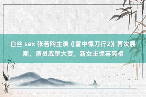 白丝 sex 张若昀主演《雪中悍刀行2》再次展期，演员威望大变，新女主惊喜亮相