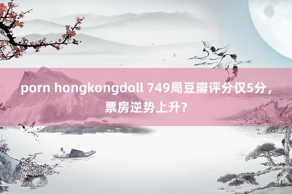 porn hongkongdoll 749局豆瓣评分仅5分，票房逆势上升？
