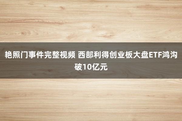 艳照门事件完整视频 西部利得创业板大盘ETF鸿沟破10亿元