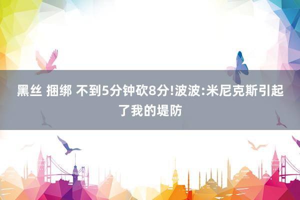 黑丝 捆绑 不到5分钟砍8分!波波:米尼克斯引起了我的堤防