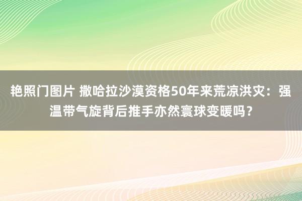 艳照门图片 撒哈拉沙漠资格50年来荒凉洪灾：强温带气旋背后推手亦然寰球变暖吗？