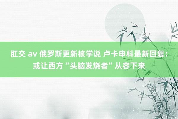 肛交 av 俄罗斯更新核学说 卢卡申科最新回复：或让西方“头脑发烧者”从容下来
