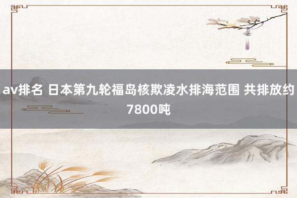 av排名 日本第九轮福岛核欺凌水排海范围 共排放约7800吨