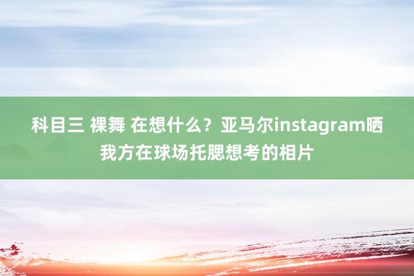 科目三 裸舞 在想什么？亚马尔instagram晒我方在球场托腮想考的相片