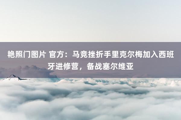 艳照门图片 官方：马竞挫折手里克尔梅加入西班牙进修营，备战塞尔维亚