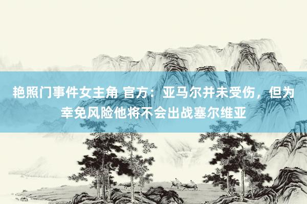 艳照门事件女主角 官方：亚马尔并未受伤，但为幸免风险他将不会出战塞尔维亚