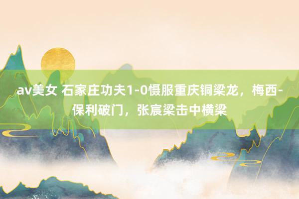 av美女 石家庄功夫1-0慑服重庆铜梁龙，梅西-保利破门，张宸梁击中横梁