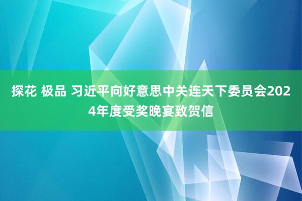 探花 极品 习近平向好意思中关连天下委员会2024年度受奖晚宴致贺信