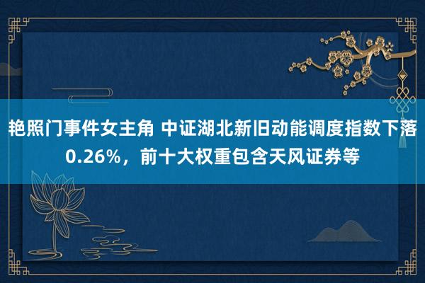 艳照门事件女主角 中证湖北新旧动能调度指数下落0.26%，前十大权重包含天风证券等