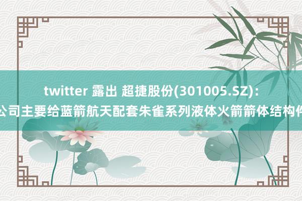 twitter 露出 超捷股份(301005.SZ)：公司主要给蓝箭航天配套朱雀系列液体火箭箭体结构件