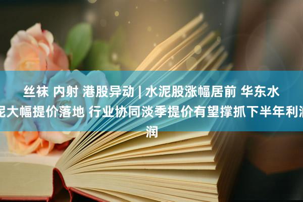 丝袜 内射 港股异动 | 水泥股涨幅居前 华东水泥大幅提价落地 行业协同淡季提价有望撑抓下半年利润