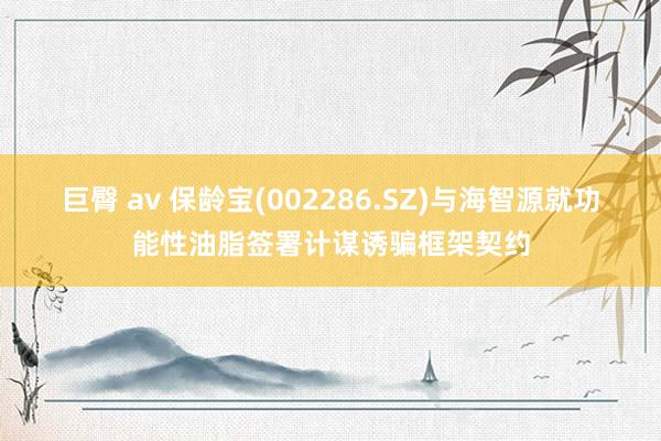 巨臀 av 保龄宝(002286.SZ)与海智源就功能性油脂签署计谋诱骗框架契约