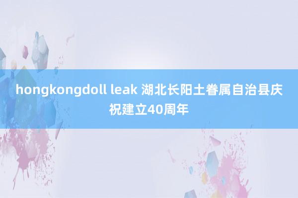 hongkongdoll leak 湖北长阳土眷属自治县庆祝建立40周年