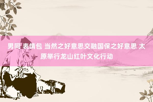 男同 表情包 当然之好意思交融国保之好意思 太原举行龙山红叶文化行动