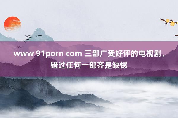 www 91porn com 三部广受好评的电视剧，错过任何一部齐是缺憾