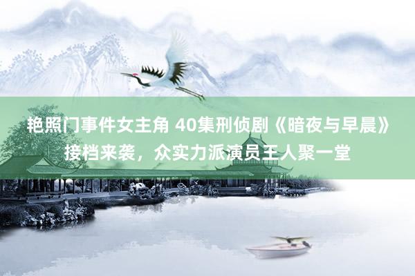 艳照门事件女主角 40集刑侦剧《暗夜与早晨》接档来袭，众实力派演员王人聚一堂
