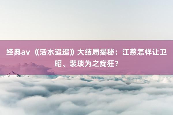 经典av 《活水迢迢》大结局揭秘：江慈怎样让卫昭、裴琰为之痴狂？