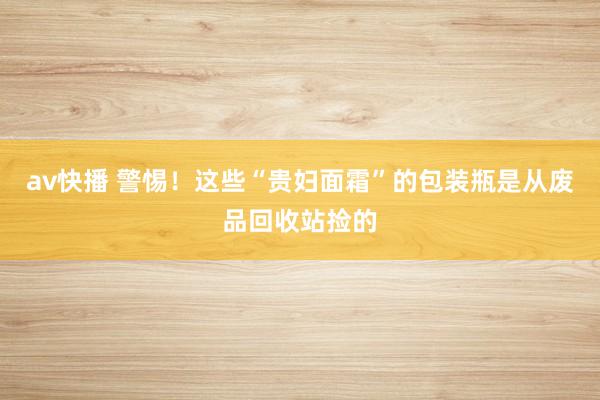 av快播 警惕！这些“贵妇面霜”的包装瓶是从废品回收站捡的