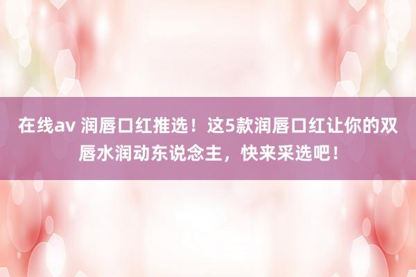 在线av 润唇口红推选！这5款润唇口红让你的双唇水润动东说念主，快来采选吧！