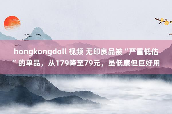 hongkongdoll 视频 无印良品被“严重低估”的单品，从179降至79元，虽低廉但巨好用