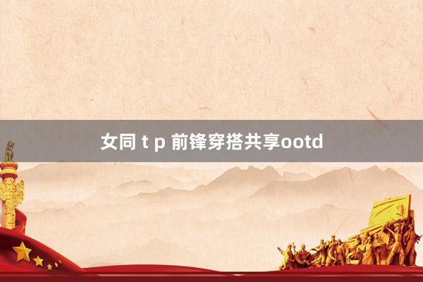 女同 t p 前锋穿搭共享ootd