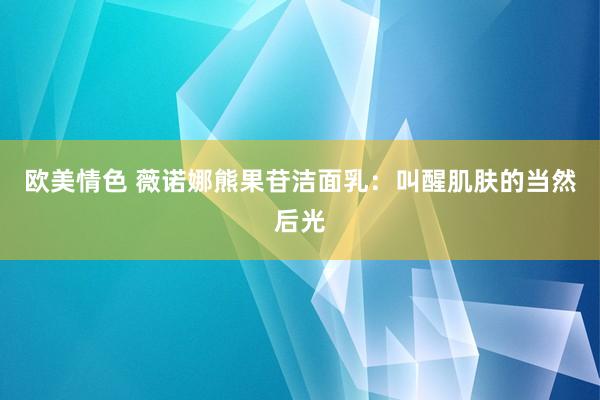 欧美情色 薇诺娜熊果苷洁面乳：叫醒肌肤的当然后光