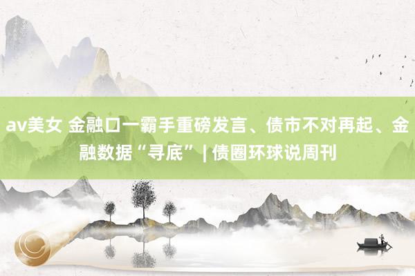 av美女 金融口一霸手重磅发言、债市不对再起、金融数据“寻底” | 债圈环球说周刊