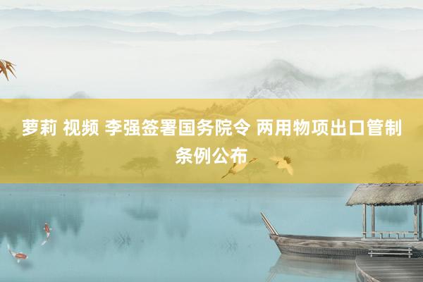 萝莉 视频 李强签署国务院令 两用物项出口管制条例公布