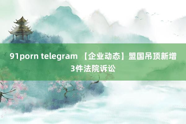 91porn telegram 【企业动态】盟国吊顶新增3件法院诉讼